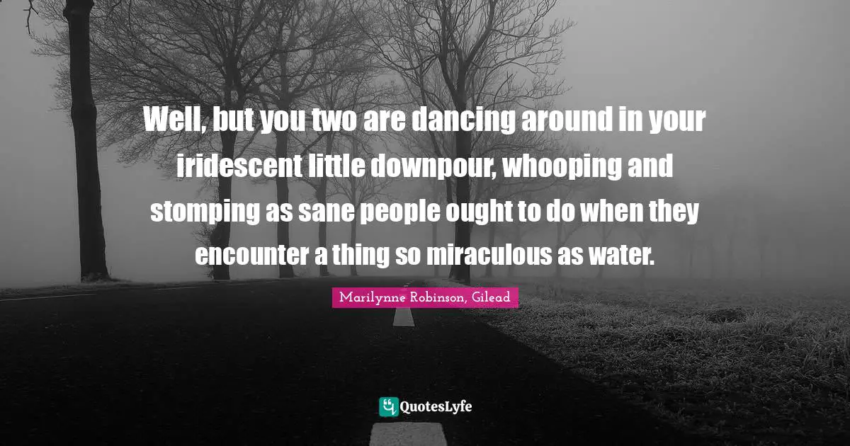 Well, but you two are dancing around in your iridescent little downpour, whooping and stomping as sane people ought to do when they encounter a thing so miraculous as water.