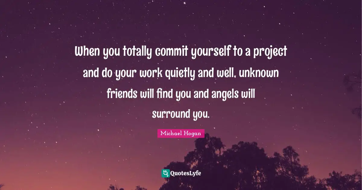 When you totally commit yourself to a project and do your work quietly and well, unknown friends will find you and angels will surround you.