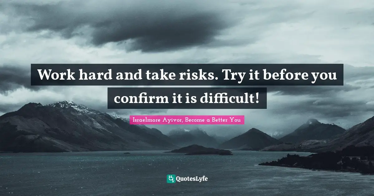 Work hard and take risks. Try it before you confirm it is difficult!