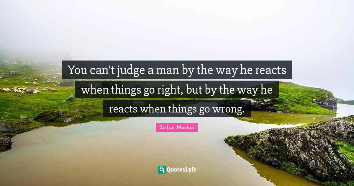 You can't judge a man by the way he reacts when things go right, but by the way he reacts when things go wrong.