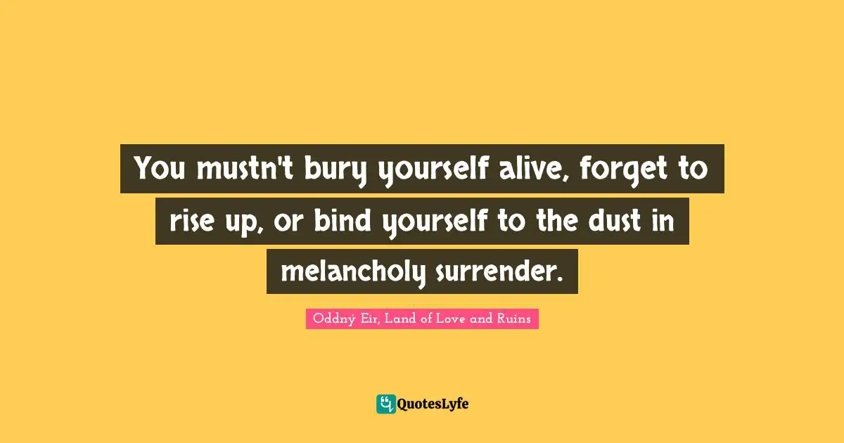 You mustn't bury yourself alive, forget to rise up, or bind yourself to the dust in melancholy surrender.