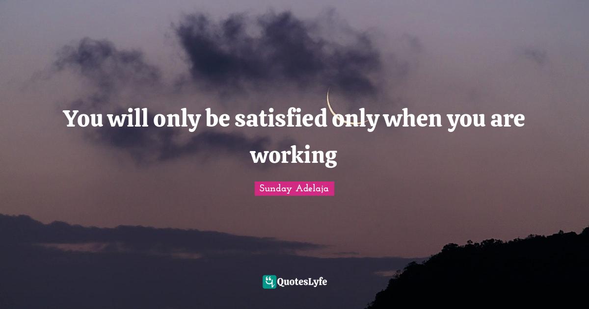 You will only be satisfied only when you are working