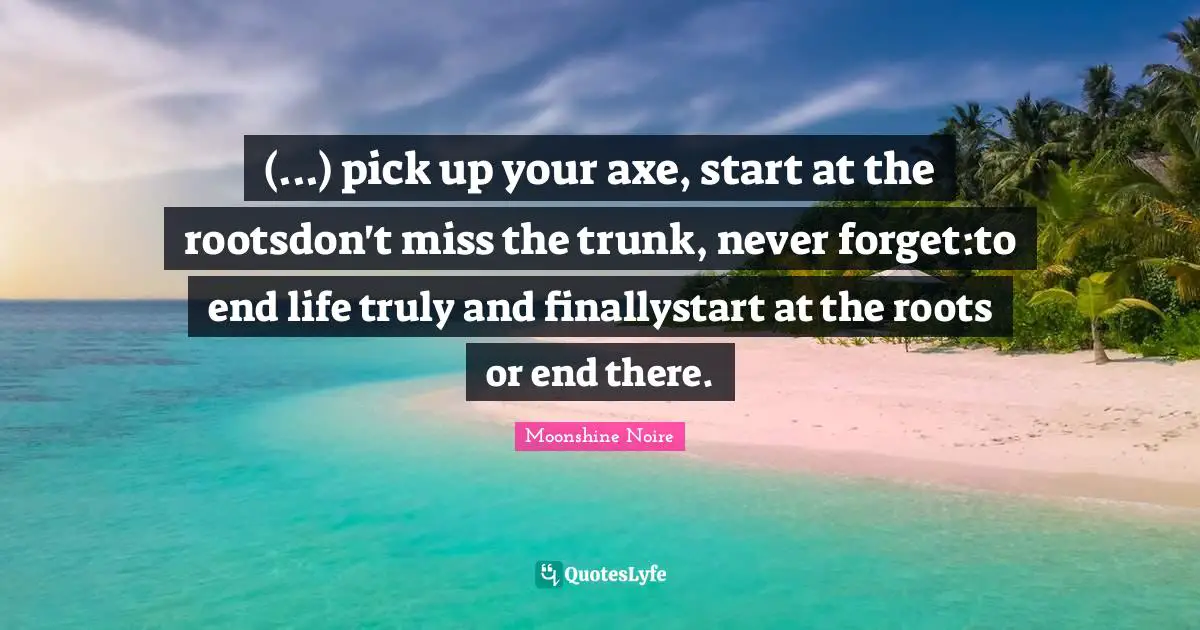 (...) pick up your axe, start at the rootsdon't miss the trunk, never forget:to end life truly and finallystart at the roots or end there.