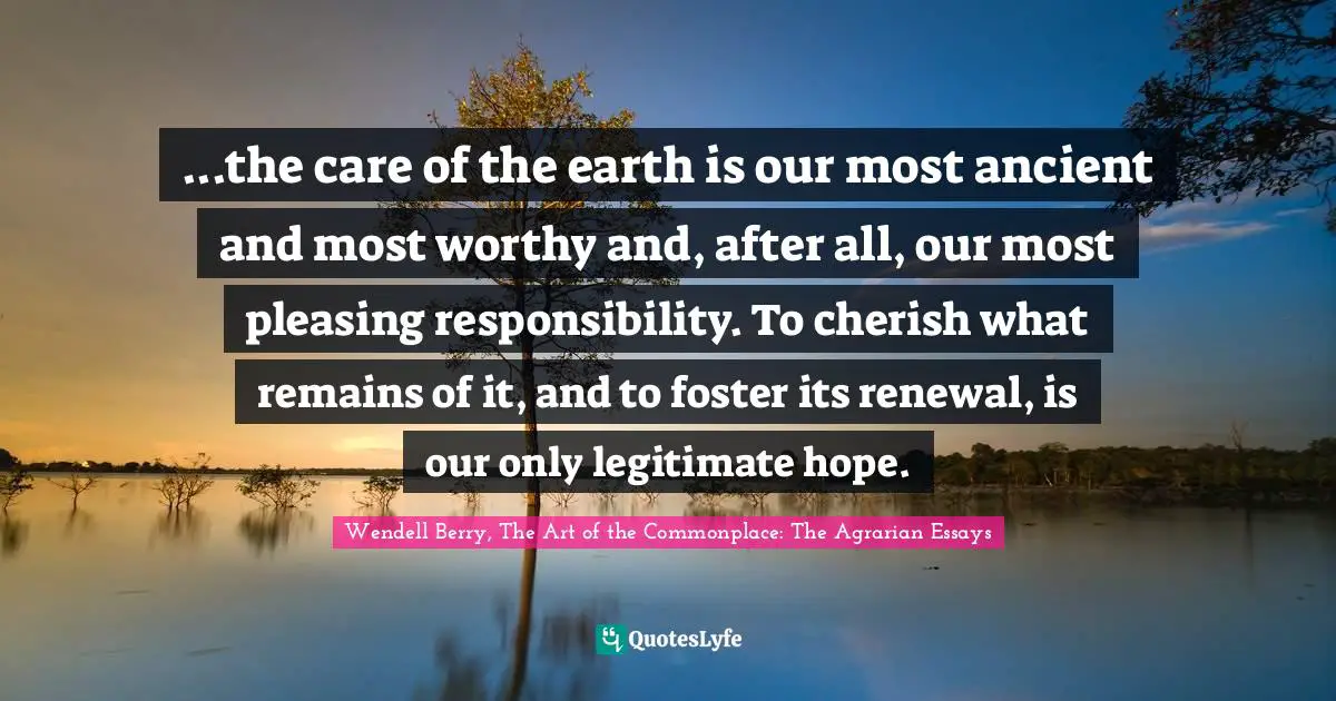 ...the care of the earth is our most ancient and most worthy and, after all, our most pleasing responsibility. To cherish what remains of it, and to foster its renewal, is our only legitimate hope.