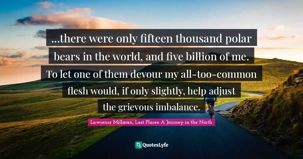 ...there were only fifteen thousand polar bears in the world, and five billion of me. To let one of them devour my all-too-common flesh would, if only slightly, help adjust the grievous imbalance.