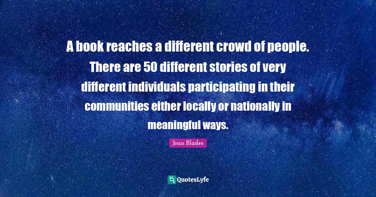 A book reaches a different crowd of people. There are 50 different stories of very different individuals participating in their communities either locally or nationally in meaningful ways.