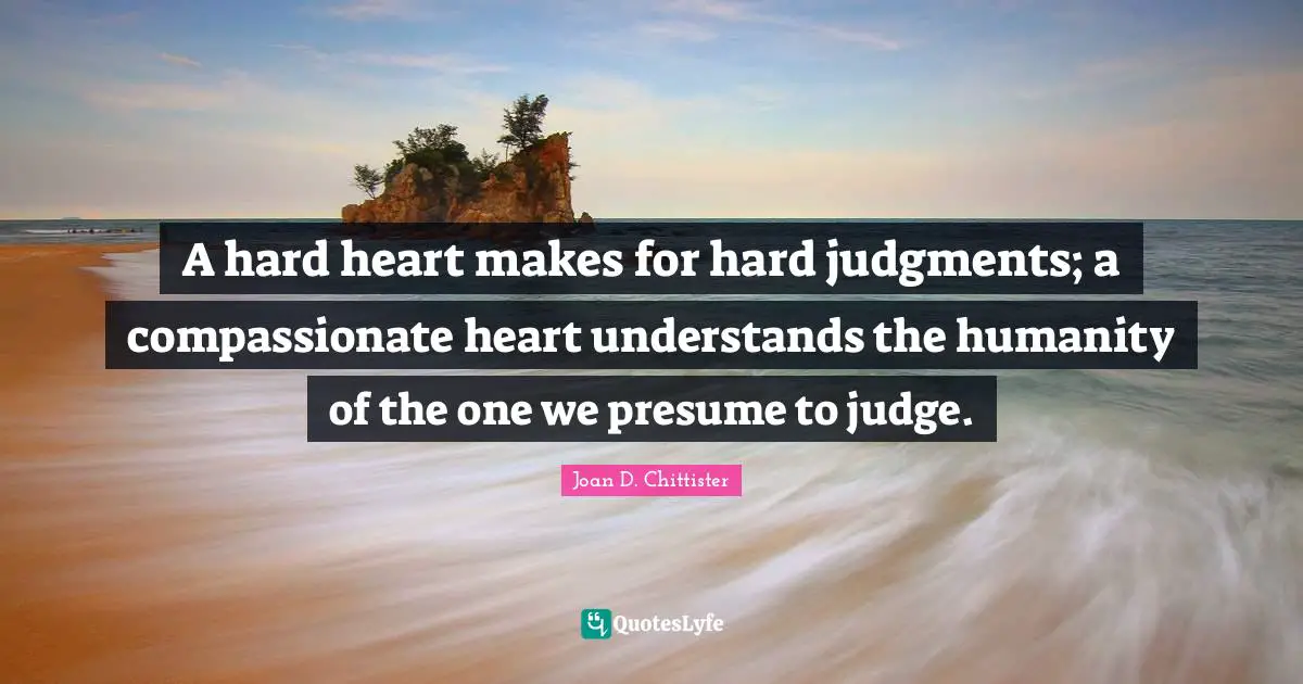 A hard heart makes for hard judgments; a compassionate heart understands the humanity of the one we presume to judge.
