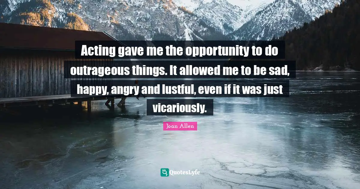 Acting gave me the opportunity to do outrageous things. It allowed me to be sad, happy, angry and lustful, even if it was just vicariously.