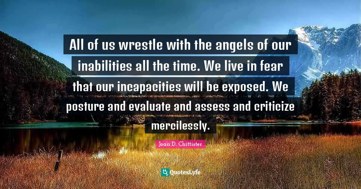 All of us wrestle with the angels of our inabilities all the time. We live in fear that our incapacities will be exposed. We posture and evaluate and assess and criticize mercilessly.