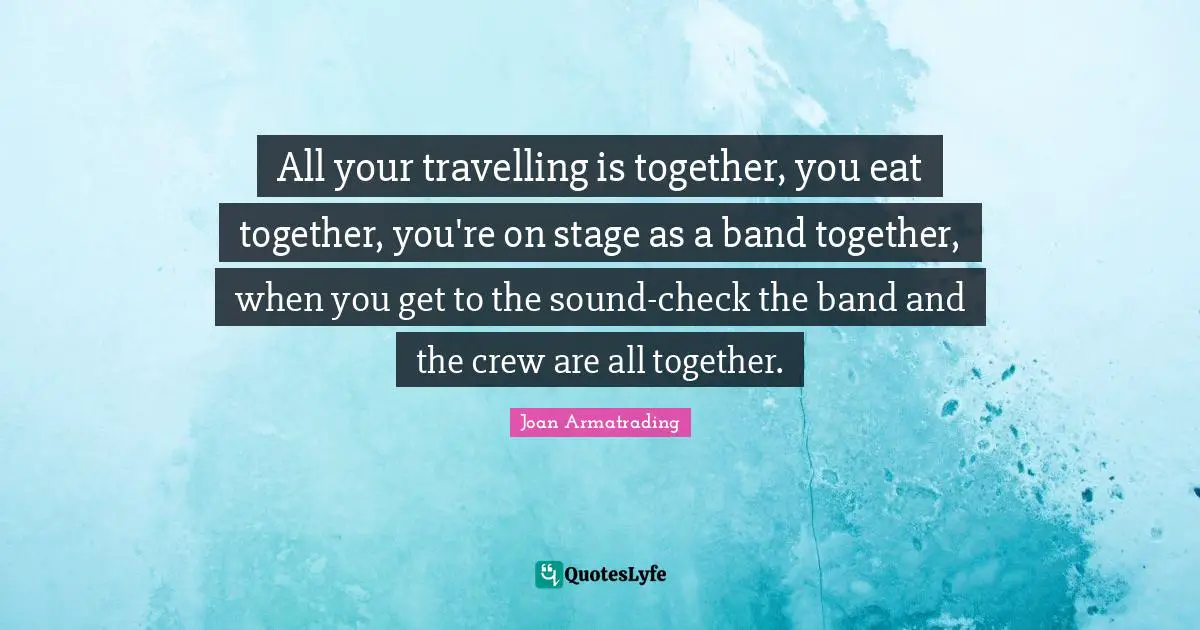 Crew Quotes: "All your travelling is together, you eat together, you're on stage as a band together, when you get to the sound-check the band and the crew are all together."