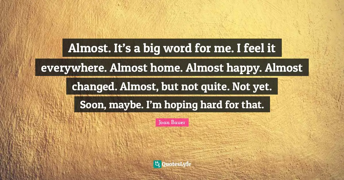 Almost. It’s a big word for me. I feel it everywhere. Almost home. Almost happy. Almost changed. Almost, but not quite. Not yet. Soon, maybe. I’m hoping hard for that.