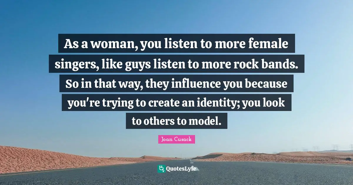 As a woman, you listen to more female singers, like guys listen to more rock bands. So in that way, they influence you because you're trying to create an identity; you look to others to model.