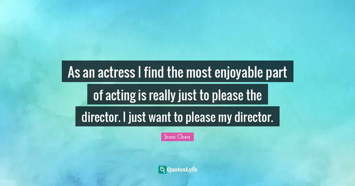 As an actress I find the most enjoyable part of acting is really just to please the director. I just want to please my director.