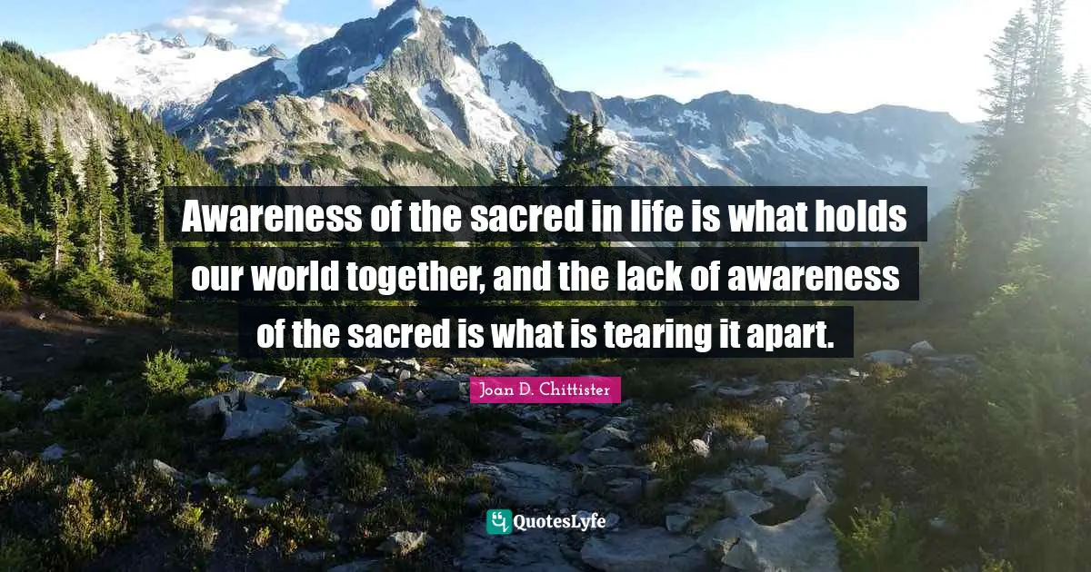 Joan D. Chittister Quotes: "Awareness of the sacred in life is what holds our world together, and the lack of awareness of the sacred is what is tearing it apart."