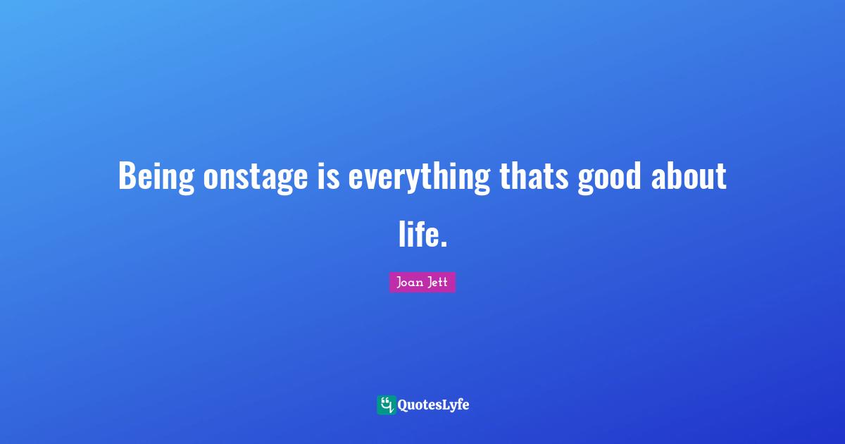 Being onstage is everything thats good about life.