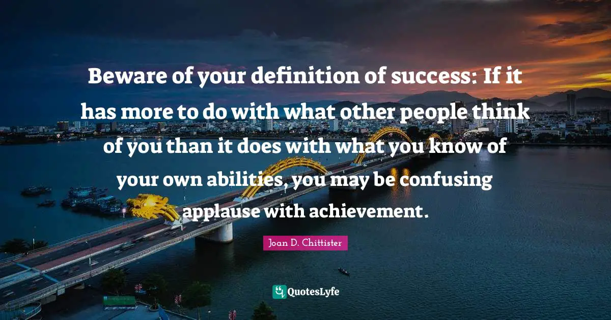 Beware of your definition of success: If it has more to do with what other people think of you than it does with what you know of your own abilities, you may be confusing applause with achievement.