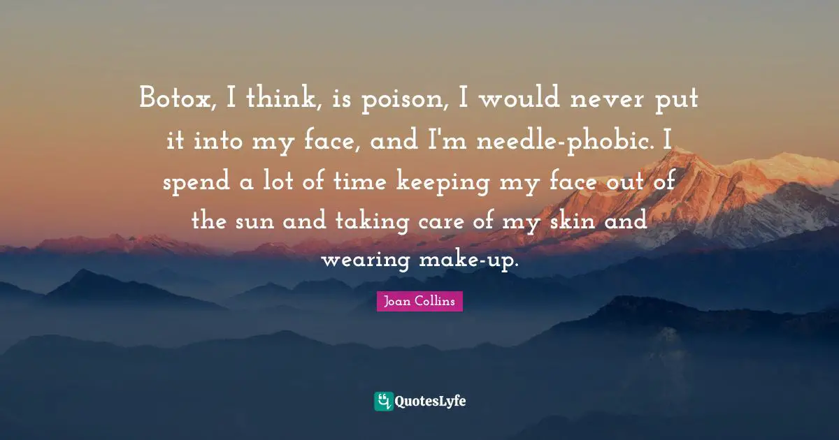Botox, I think, is poison, I would never put it into my face, and I'm needle-phobic. I spend a lot of time keeping my face out of the sun and taking care of my skin and wearing make-up.