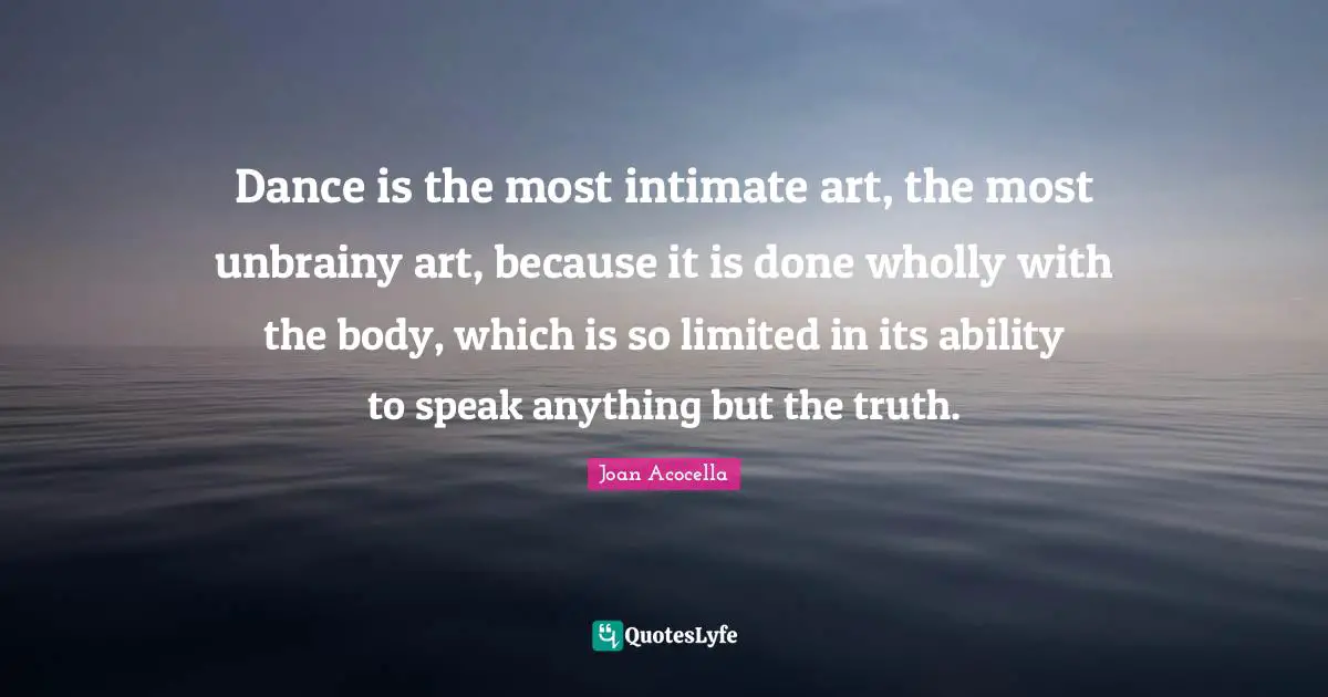 Dance is the most intimate art, the most unbrainy art, because it is done wholly with the body, which is so limited in its ability to speak anything but the truth.