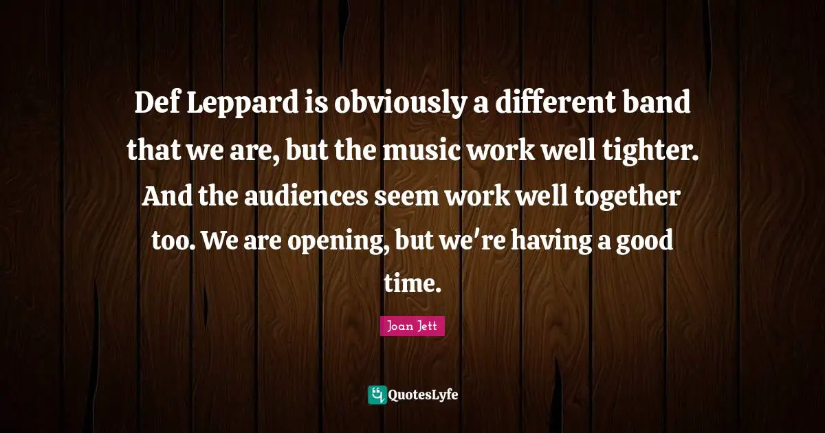 Def Leppard is obviously a different band that we are, but the music work well tighter. And the audiences seem work well together too. We are opening, but we're having a good time.