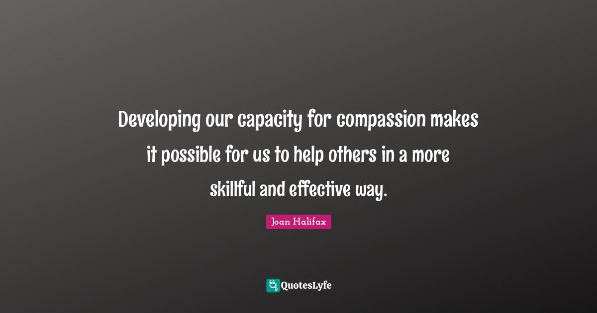 Developing our capacity for compassion makes it possible for us to help others in a more skillful and effective way.