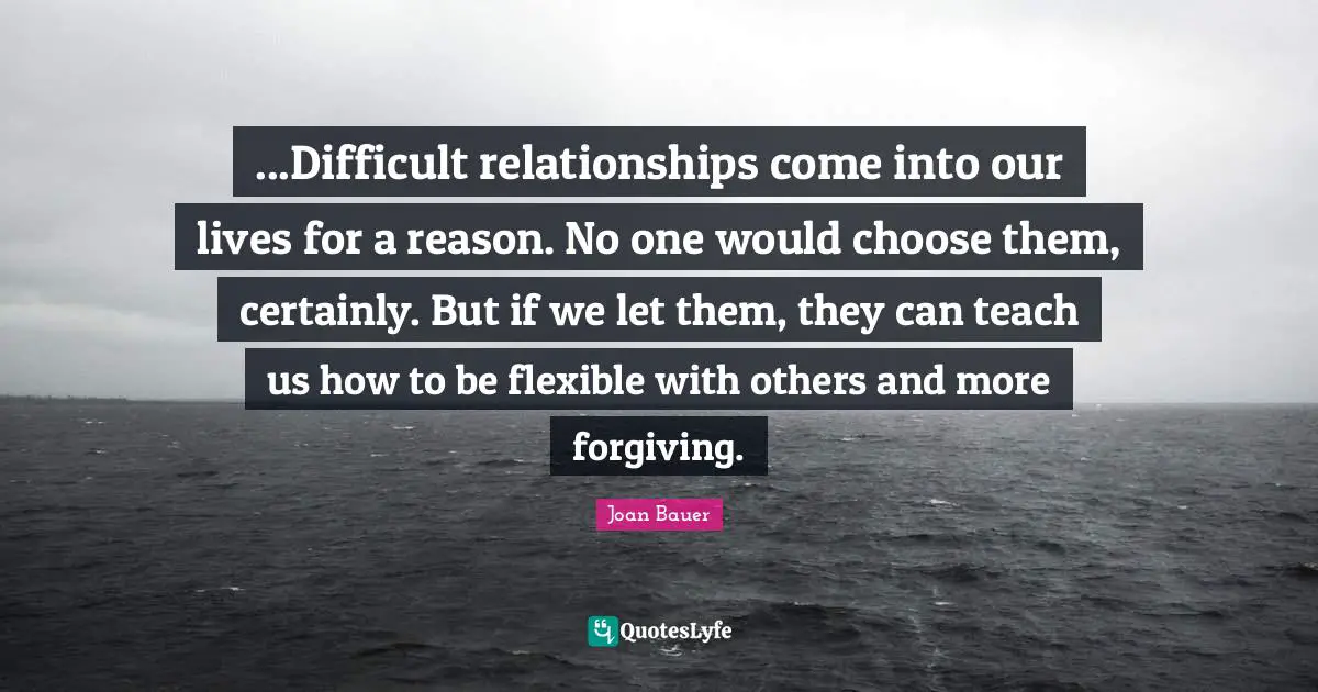 ...Difficult relationships come into our lives for a reason. No one would choose them, certainly. But if we let them, they can teach us how to be flexible with others and more forgiving.