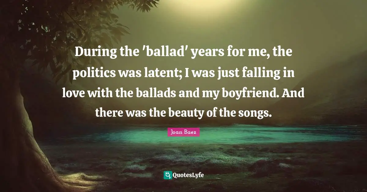 During the 'ballad' years for me, the politics was latent; I was just falling in love with the ballads and my boyfriend. And there was the beauty of the songs.