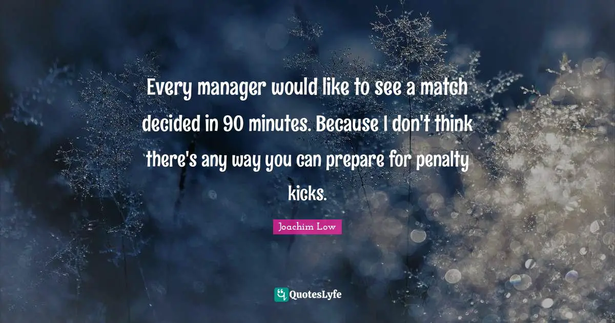 Every manager would like to see a match decided in 90 minutes. Because I don't think there's any way you can prepare for penalty kicks.