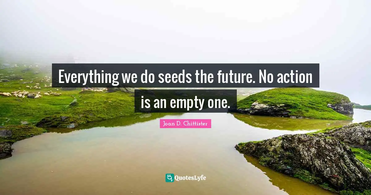 Everything we do seeds the future. No action is an empty one.