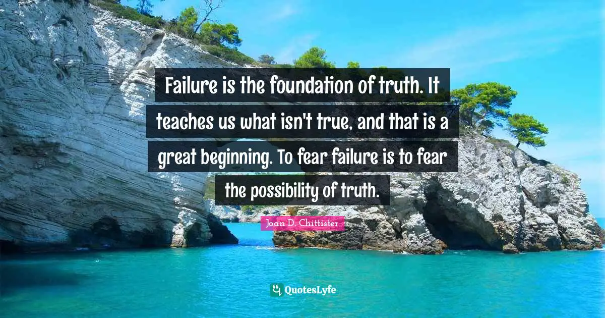 Failure is the foundation of truth. It teaches us what isn't true, and that is a great beginning. To fear failure is to fear the possibility of truth.