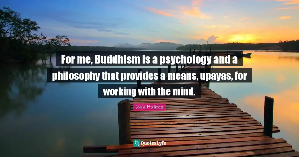 For me, Buddhism is a psychology and a philosophy that provides a means, upayas, for working with the mind.