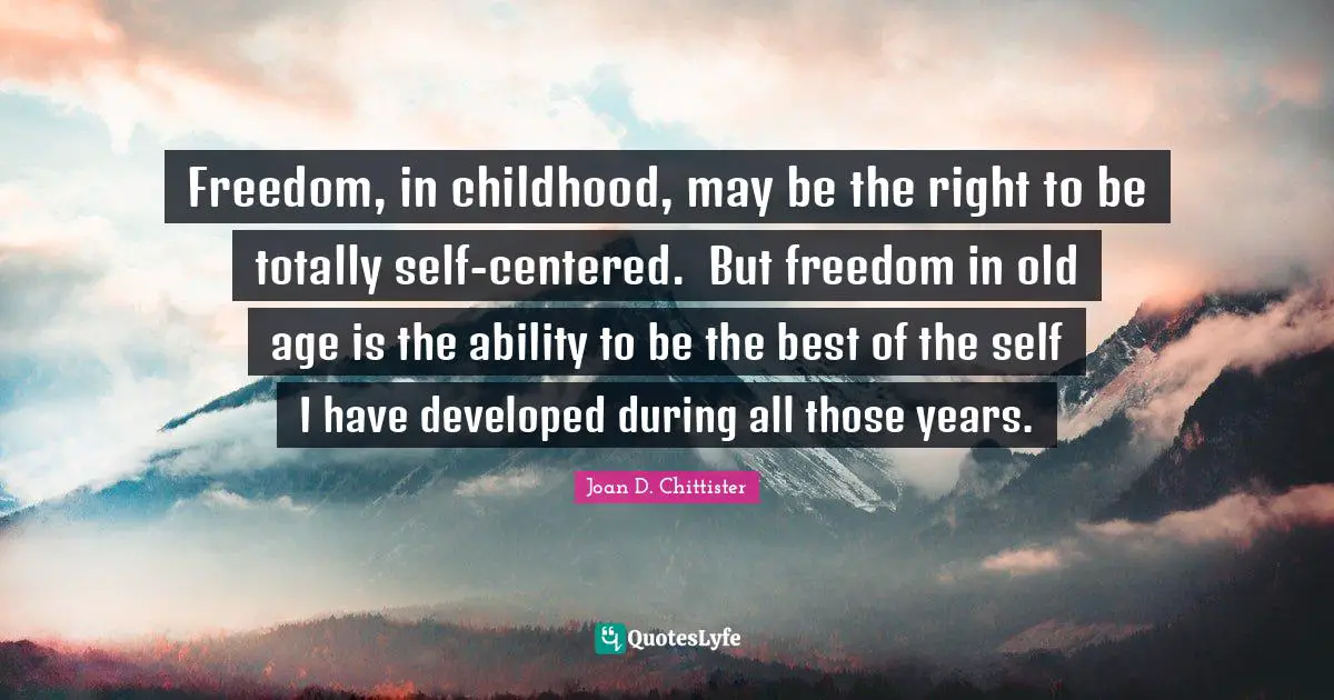 Joan D. Chittister Quotes: "Freedom, in childhood, may be the right to be totally self-centered.  But freedom in old age is the ability to be the best of the self I have developed during all those years."