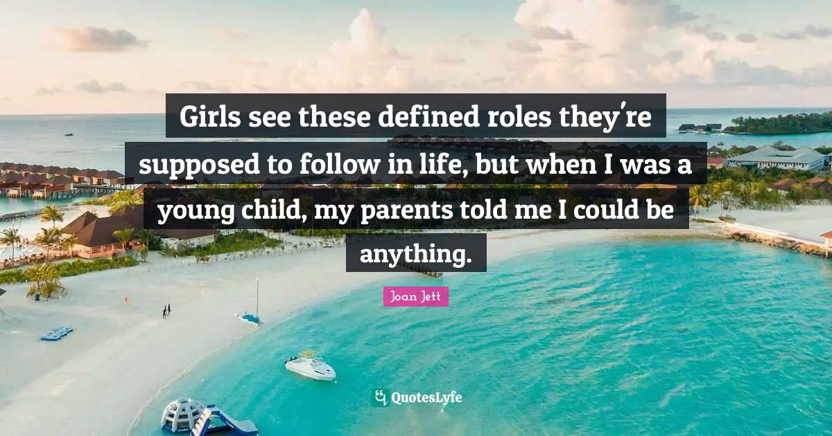 Joan Jett Quotes: "Girls see these defined roles they're supposed to follow in life, but when I was a young child, my parents told me I could be anything."