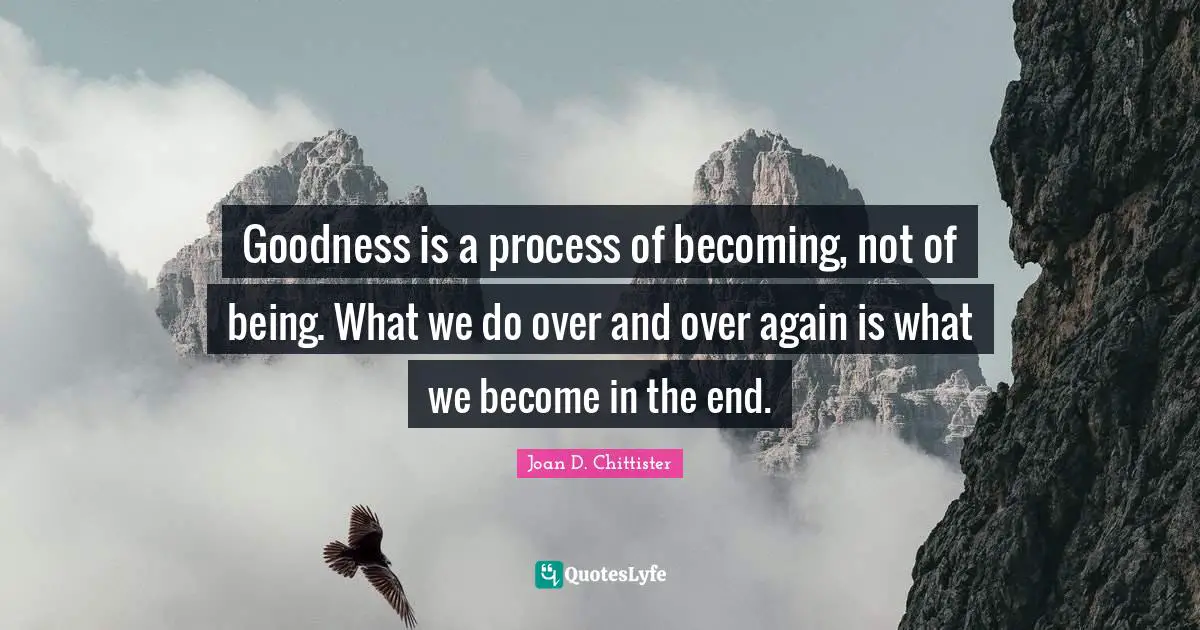 Goodness is a process of becoming, not of being. What we do over and over again is what we become in the end.