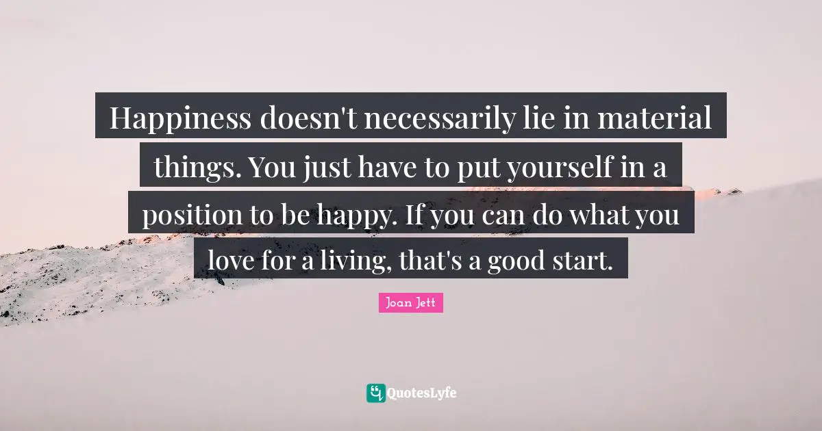 Happiness doesn't necessarily lie in material things. You just have to put yourself in a position to be happy. If you can do what you love for a living, that's a good start.