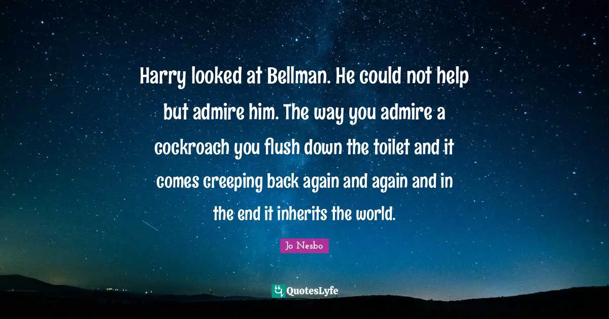 Harry looked at Bellman. He could not help but admire him. The way you admire a cockroach you flush down the toilet and it comes creeping back again and again and in the end it inherits the world.