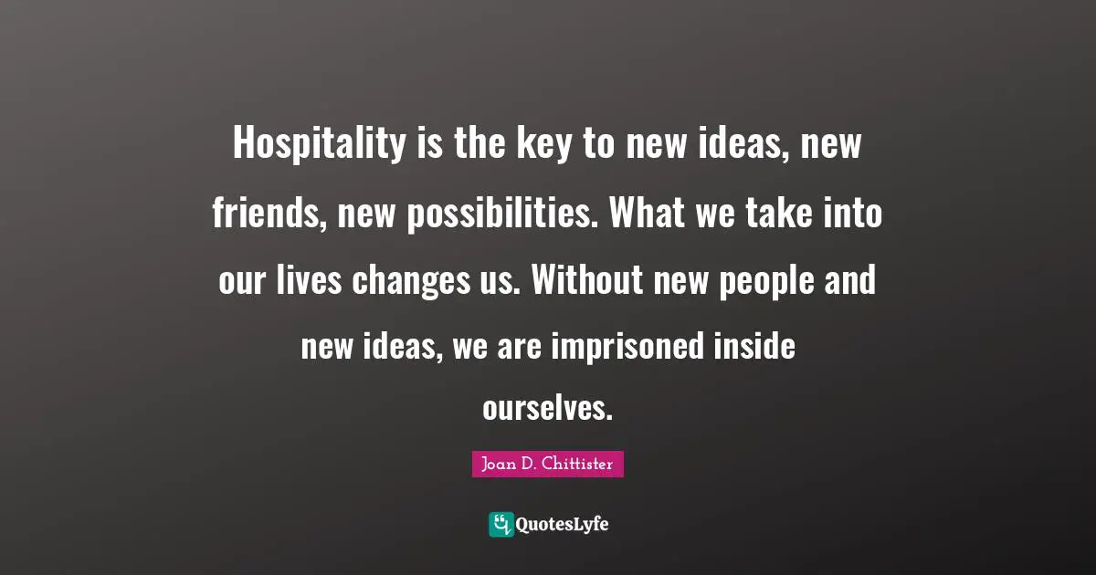 Hospitality is the key to new ideas, new friends, new possibilities. What we take into our lives changes us. Without new people and new ideas, we are imprisoned inside ourselves.