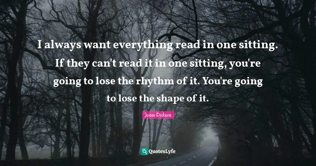 I always want everything read in one sitting. If they can't read it in one sitting, you're going to lose the rhythm of it. You're going to lose the shape of it.