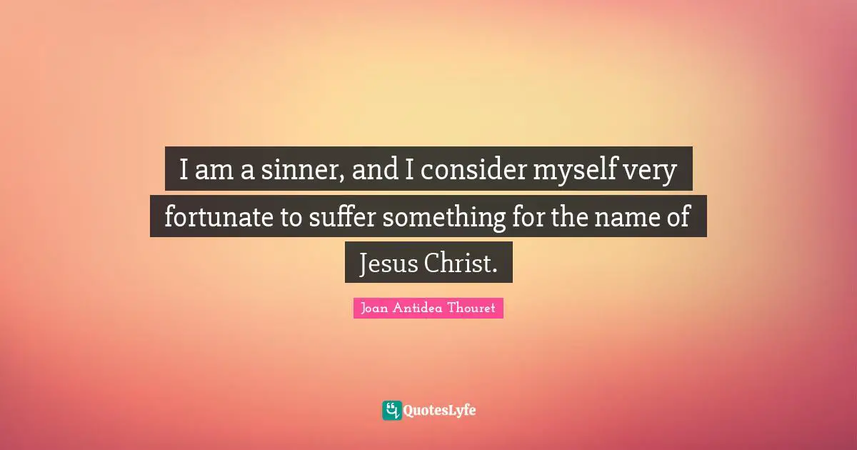 I am a sinner, and I consider myself very fortunate to suffer something for the name of Jesus Christ.