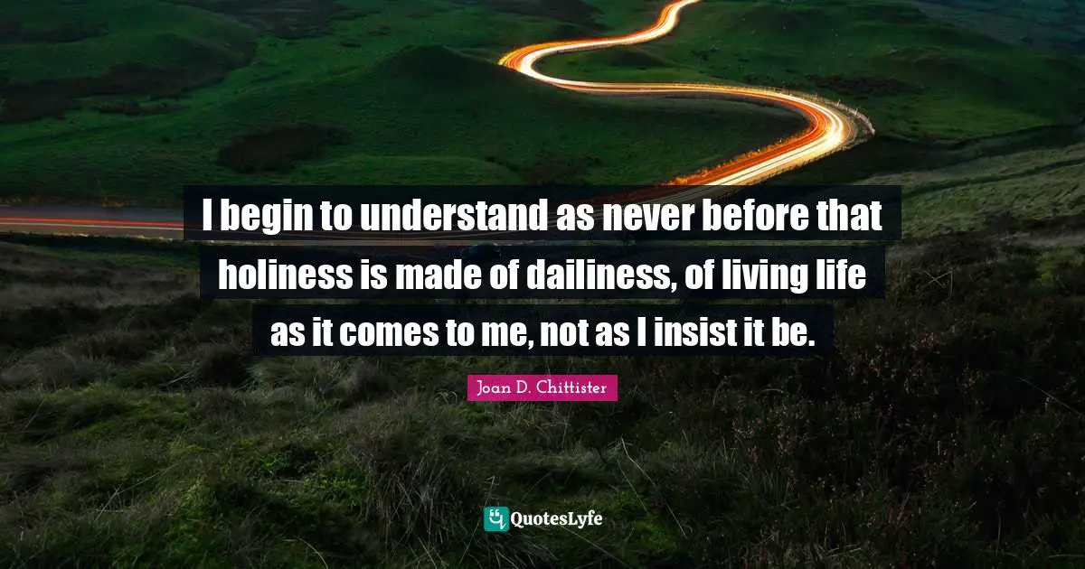 Joan D. Chittister Quotes: I begin to understand as never before that holiness is made of dailiness, of living life as it comes to me, not as I insist it be.