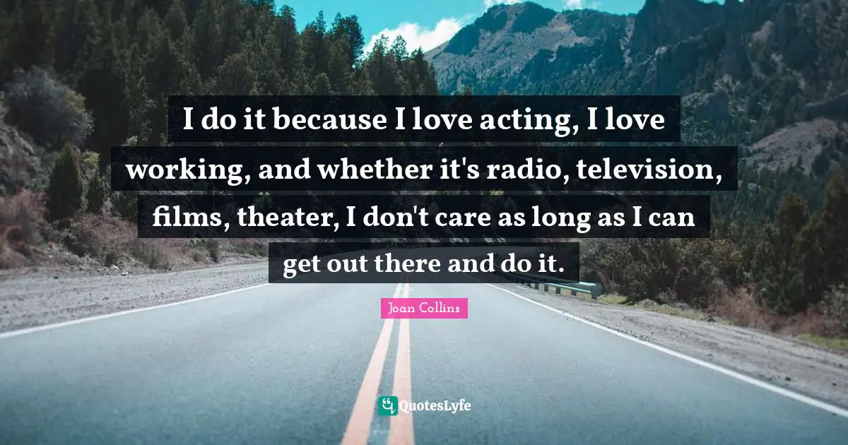I do it because I love acting, I love working, and whether it's radio, television, films, theater, I don't care as long as I can get out there and do it.