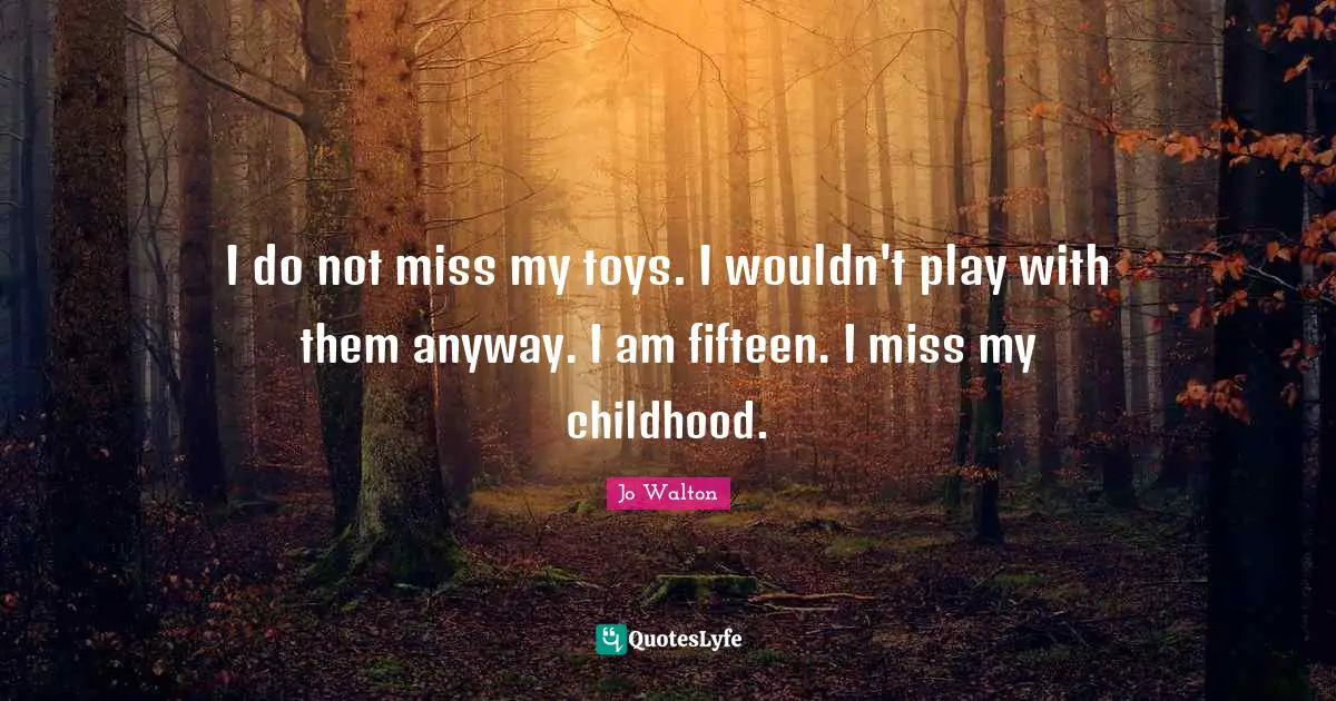 I do not miss my toys. I wouldn't play with them anyway. I am fifteen. I miss my childhood.