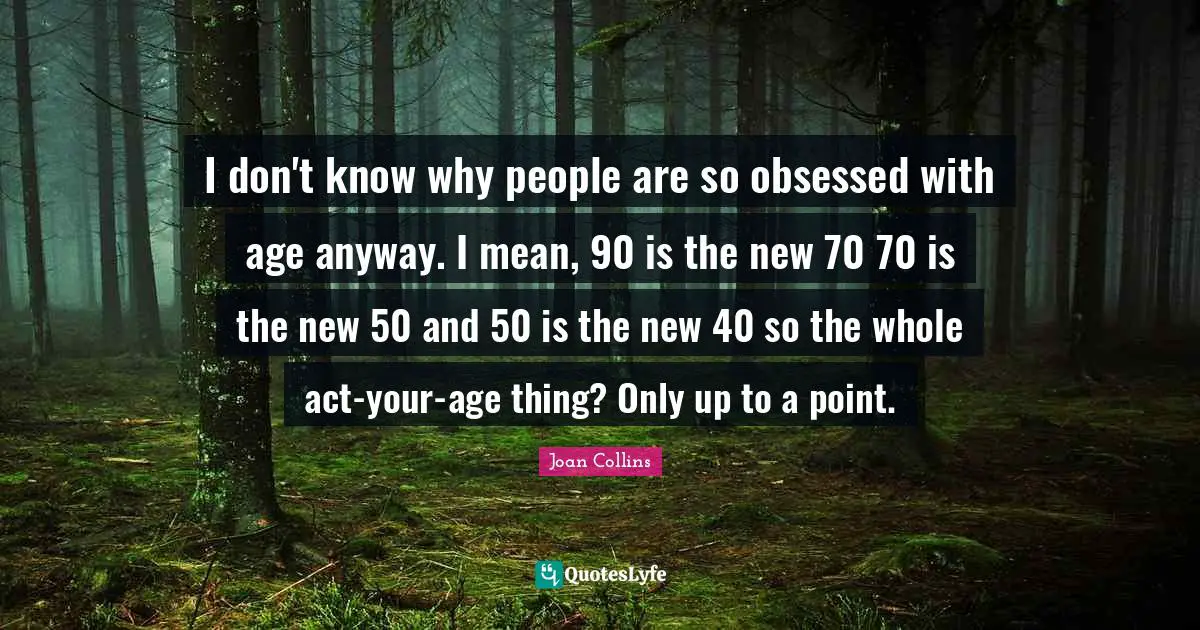 Joan Collins Quotes: "I don't know why people are so obsessed with age anyway. I mean, 90 is the new 70 70 is the new 50 and 50 is the new 40 so the whole act-your-age thing? Only up to a point."