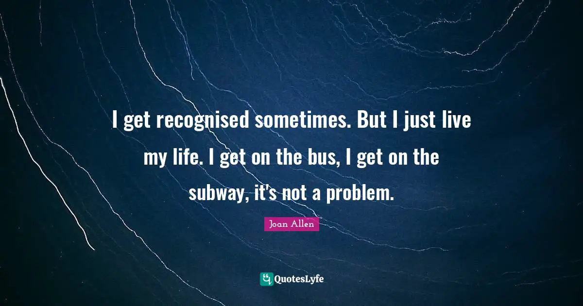 I get recognised sometimes. But I just live my life. I get on the bus, I get on the subway, it's not a problem.