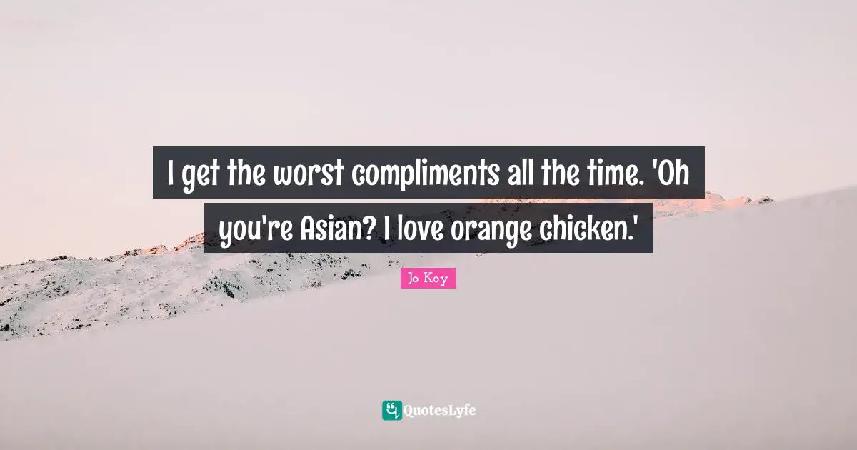 I get the worst compliments all the time. 'Oh you're Asian? I love orange chicken.'