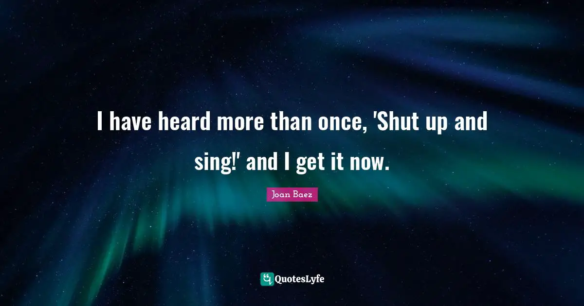 Joan Baez Quotes: "I have heard more than once, 'Shut up and sing!' and I get it now."