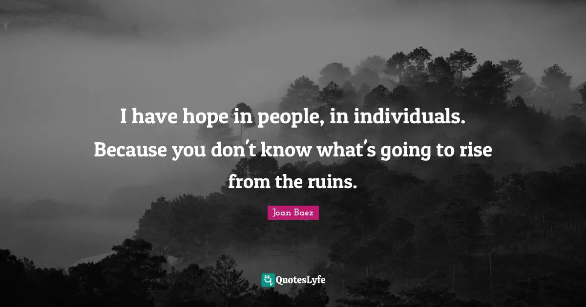 Joan Baez Quotes: "I have hope in people, in individuals. Because you don't know what's going to rise from the ruins."