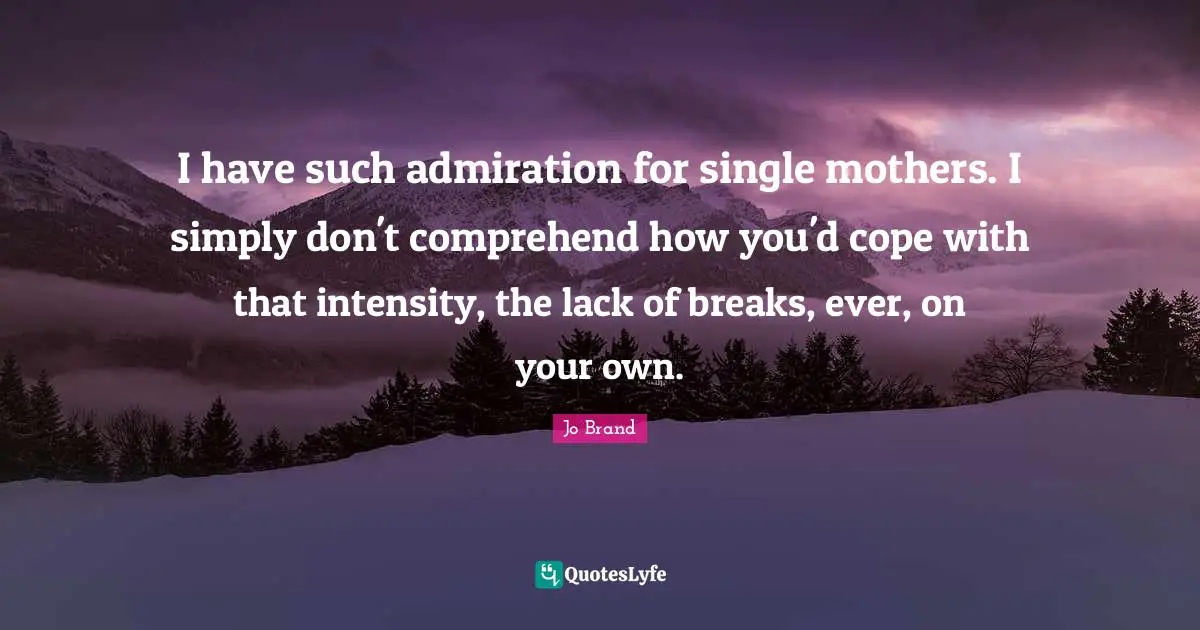 I have such admiration for single mothers. I simply don't comprehend how you'd cope with that intensity, the lack of breaks, ever, on your own.