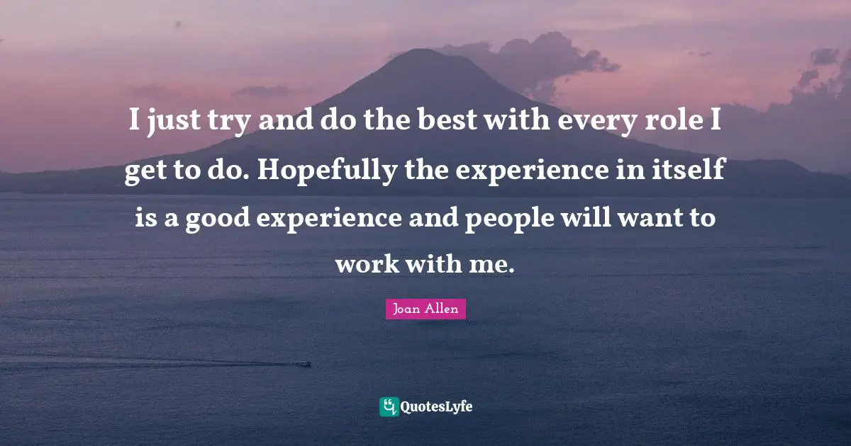 I just try and do the best with every role I get to do. Hopefully the experience in itself is a good experience and people will want to work with me.