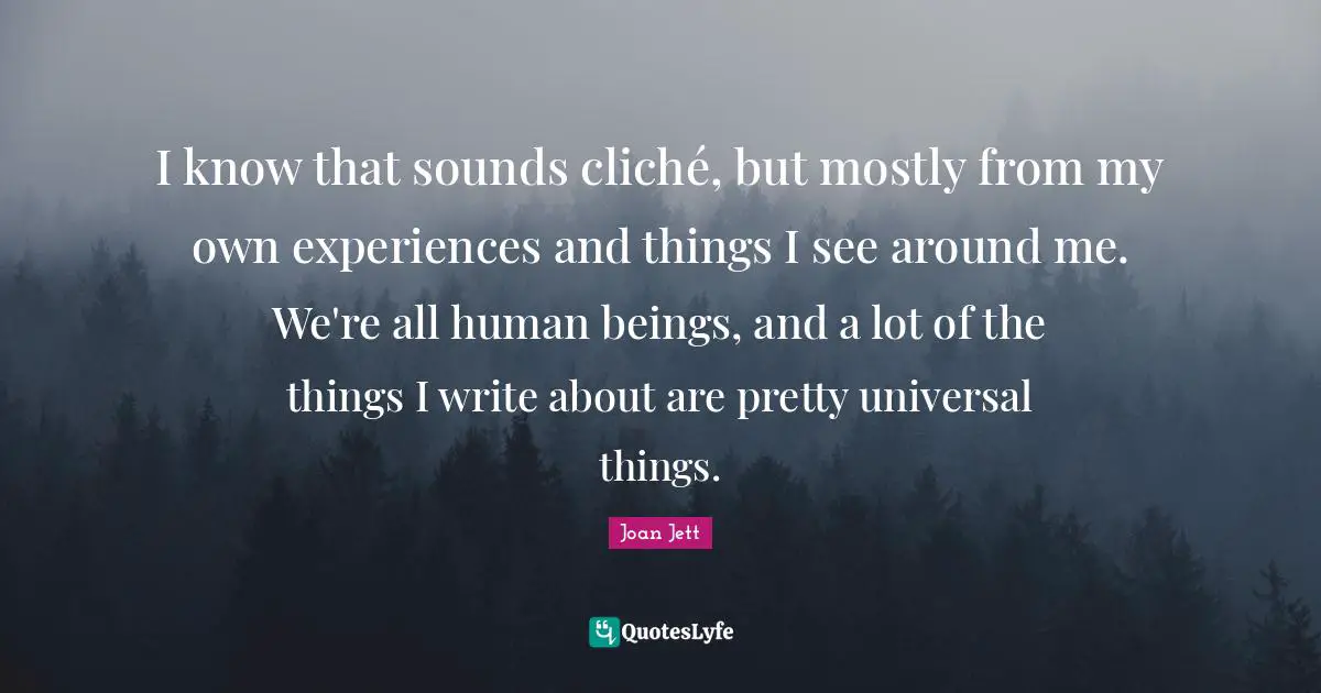 I know that sounds cliché, but mostly from my own experiences and things I see around me. We're all human beings, and a lot of the things I write about are pretty universal things.