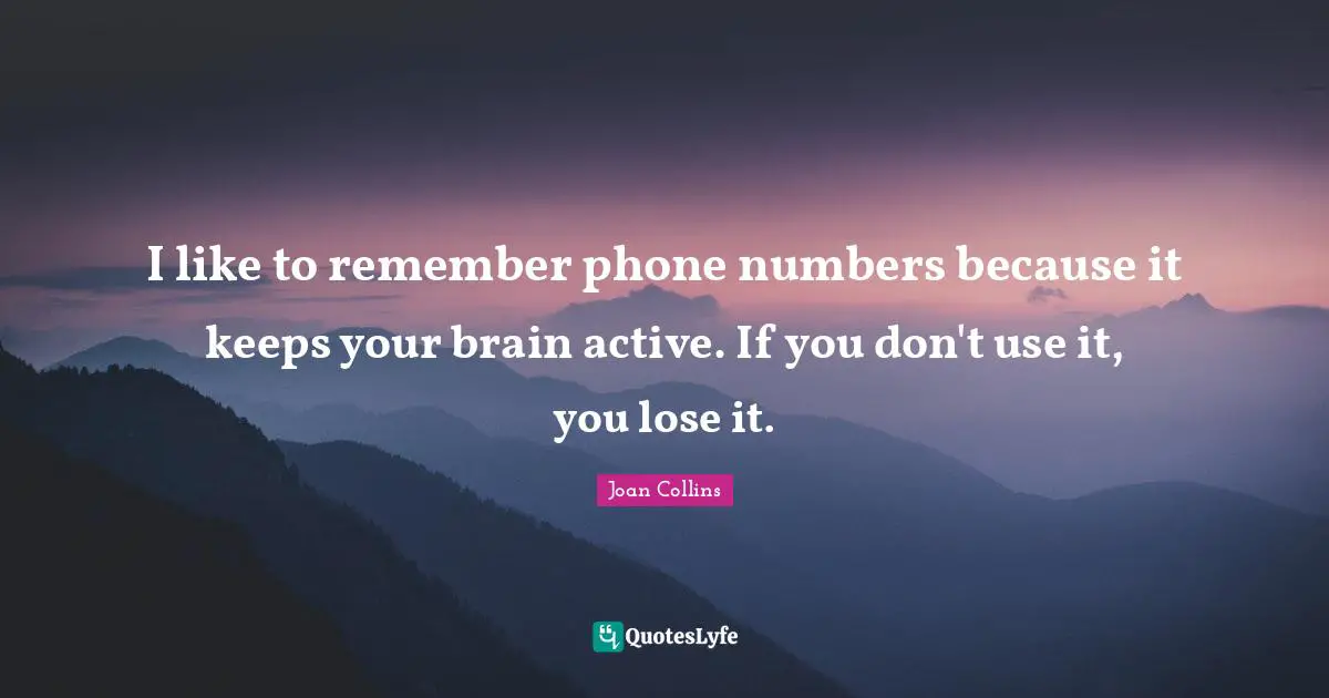 I like to remember phone numbers because it keeps your brain active. If you don't use it, you lose it.